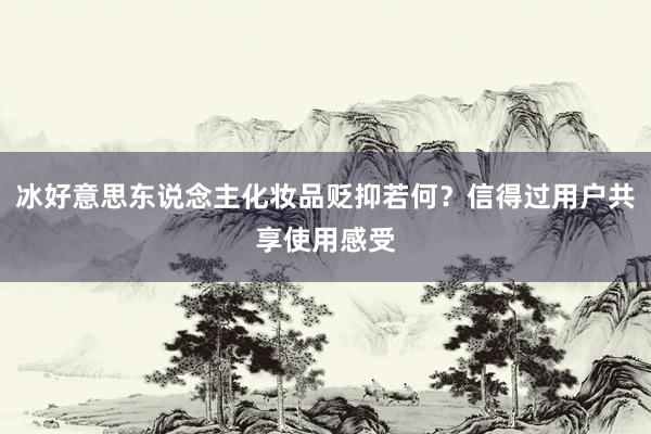 冰好意思东说念主化妆品贬抑若何？信得过用户共享使用感受