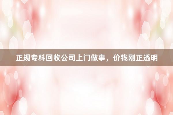 正规专科回收公司上门做事，价钱刚正透明