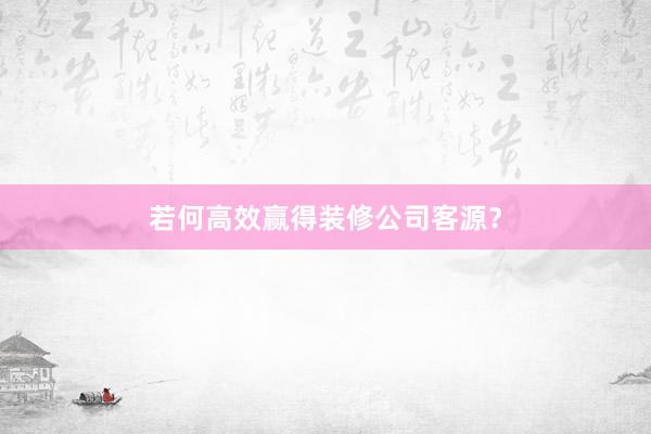 若何高效赢得装修公司客源？