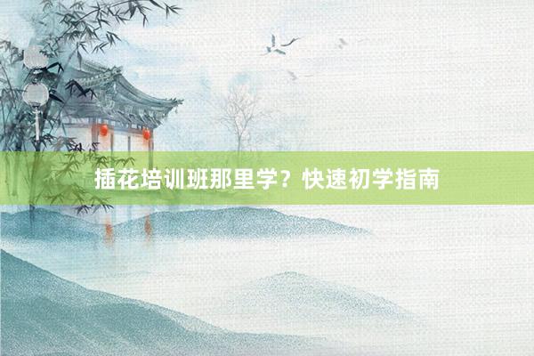 插花培训班那里学？快速初学指南